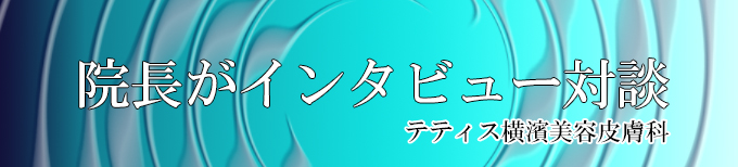 院長がインタビュー・対談、横浜、神奈川、テティス横濱美容皮膚科